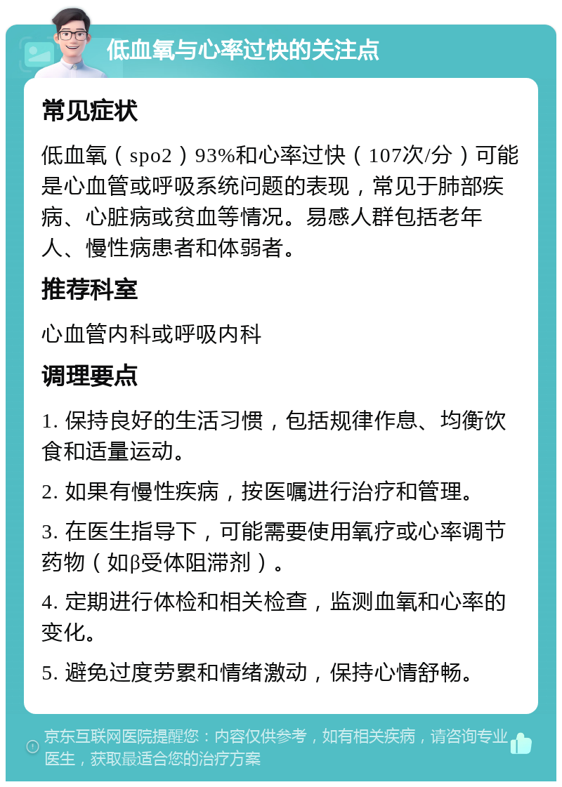 低血氧与心率过快的关注点 常见症状 低血氧（spo2）93%和心率过快（107次/分）可能是心血管或呼吸系统问题的表现，常见于肺部疾病、心脏病或贫血等情况。易感人群包括老年人、慢性病患者和体弱者。 推荐科室 心血管内科或呼吸内科 调理要点 1. 保持良好的生活习惯，包括规律作息、均衡饮食和适量运动。 2. 如果有慢性疾病，按医嘱进行治疗和管理。 3. 在医生指导下，可能需要使用氧疗或心率调节药物（如β受体阻滞剂）。 4. 定期进行体检和相关检查，监测血氧和心率的变化。 5. 避免过度劳累和情绪激动，保持心情舒畅。