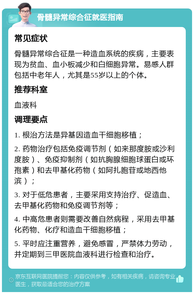 骨髓异常综合征就医指南 常见症状 骨髓异常综合征是一种造血系统的疾病，主要表现为贫血、血小板减少和白细胞异常。易感人群包括中老年人，尤其是55岁以上的个体。 推荐科室 血液科 调理要点 1. 根治方法是异基因造血干细胞移植； 2. 药物治疗包括免疫调节剂（如来那度胺或沙利度胺）、免疫抑制剂（如抗胸腺细胞球蛋白或环孢素）和去甲基化药物（如阿扎胞苷或地西他滨）； 3. 对于低危患者，主要采用支持治疗、促造血、去甲基化药物和免疫调节剂等； 4. 中高危患者则需要改善自然病程，采用去甲基化药物、化疗和造血干细胞移植； 5. 平时应注重营养，避免感冒，严禁体力劳动，并定期到三甲医院血液科进行检查和治疗。