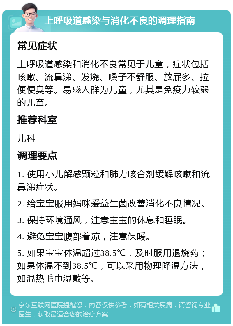 上呼吸道感染与消化不良的调理指南 常见症状 上呼吸道感染和消化不良常见于儿童，症状包括咳嗽、流鼻涕、发烧、嗓子不舒服、放屁多、拉便便臭等。易感人群为儿童，尤其是免疫力较弱的儿童。 推荐科室 儿科 调理要点 1. 使用小儿解感颗粒和肺力咳合剂缓解咳嗽和流鼻涕症状。 2. 给宝宝服用妈咪爱益生菌改善消化不良情况。 3. 保持环境通风，注意宝宝的休息和睡眠。 4. 避免宝宝腹部着凉，注意保暖。 5. 如果宝宝体温超过38.5℃，及时服用退烧药；如果体温不到38.5℃，可以采用物理降温方法，如温热毛巾湿敷等。