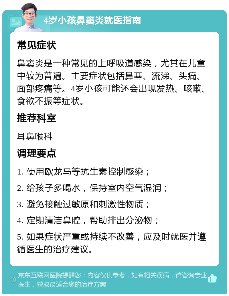 4岁小孩鼻窦炎就医指南 常见症状 鼻窦炎是一种常见的上呼吸道感染，尤其在儿童中较为普遍。主要症状包括鼻塞、流涕、头痛、面部疼痛等。4岁小孩可能还会出现发热、咳嗽、食欲不振等症状。 推荐科室 耳鼻喉科 调理要点 1. 使用欧龙马等抗生素控制感染； 2. 给孩子多喝水，保持室内空气湿润； 3. 避免接触过敏原和刺激性物质； 4. 定期清洁鼻腔，帮助排出分泌物； 5. 如果症状严重或持续不改善，应及时就医并遵循医生的治疗建议。