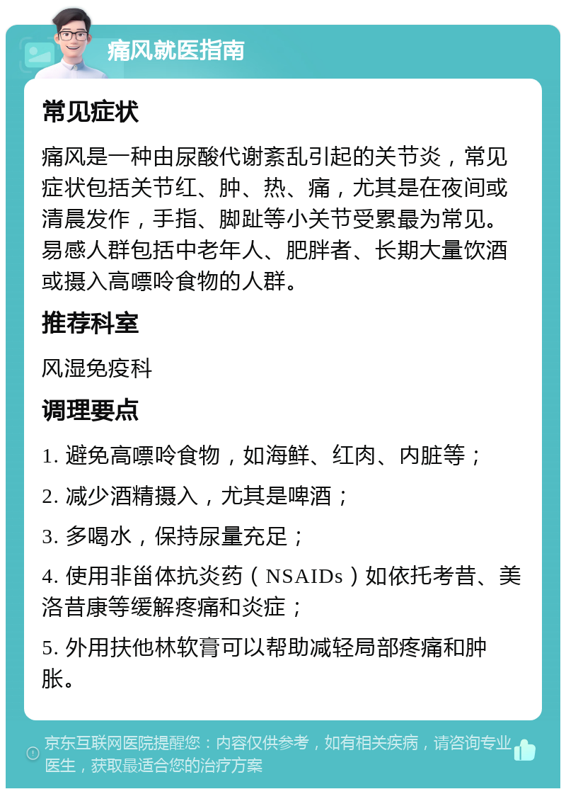 痛风就医指南 常见症状 痛风是一种由尿酸代谢紊乱引起的关节炎，常见症状包括关节红、肿、热、痛，尤其是在夜间或清晨发作，手指、脚趾等小关节受累最为常见。易感人群包括中老年人、肥胖者、长期大量饮酒或摄入高嘌呤食物的人群。 推荐科室 风湿免疫科 调理要点 1. 避免高嘌呤食物，如海鲜、红肉、内脏等； 2. 减少酒精摄入，尤其是啤酒； 3. 多喝水，保持尿量充足； 4. 使用非甾体抗炎药（NSAIDs）如依托考昔、美洛昔康等缓解疼痛和炎症； 5. 外用扶他林软膏可以帮助减轻局部疼痛和肿胀。