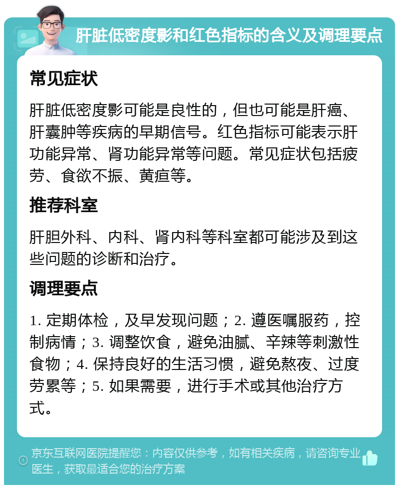 肝脏低密度影和红色指标的含义及调理要点 常见症状 肝脏低密度影可能是良性的，但也可能是肝癌、肝囊肿等疾病的早期信号。红色指标可能表示肝功能异常、肾功能异常等问题。常见症状包括疲劳、食欲不振、黄疸等。 推荐科室 肝胆外科、内科、肾内科等科室都可能涉及到这些问题的诊断和治疗。 调理要点 1. 定期体检，及早发现问题；2. 遵医嘱服药，控制病情；3. 调整饮食，避免油腻、辛辣等刺激性食物；4. 保持良好的生活习惯，避免熬夜、过度劳累等；5. 如果需要，进行手术或其他治疗方式。