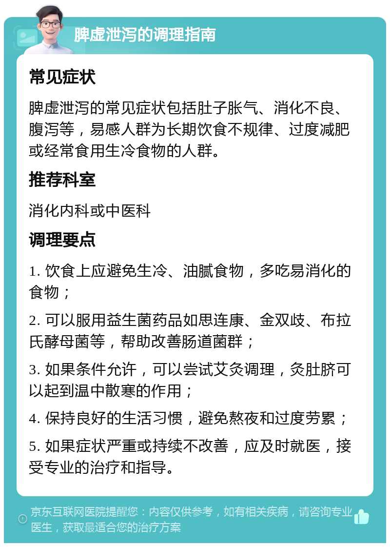 脾虚泄泻的调理指南 常见症状 脾虚泄泻的常见症状包括肚子胀气、消化不良、腹泻等，易感人群为长期饮食不规律、过度减肥或经常食用生冷食物的人群。 推荐科室 消化内科或中医科 调理要点 1. 饮食上应避免生冷、油腻食物，多吃易消化的食物； 2. 可以服用益生菌药品如思连康、金双歧、布拉氏酵母菌等，帮助改善肠道菌群； 3. 如果条件允许，可以尝试艾灸调理，灸肚脐可以起到温中散寒的作用； 4. 保持良好的生活习惯，避免熬夜和过度劳累； 5. 如果症状严重或持续不改善，应及时就医，接受专业的治疗和指导。