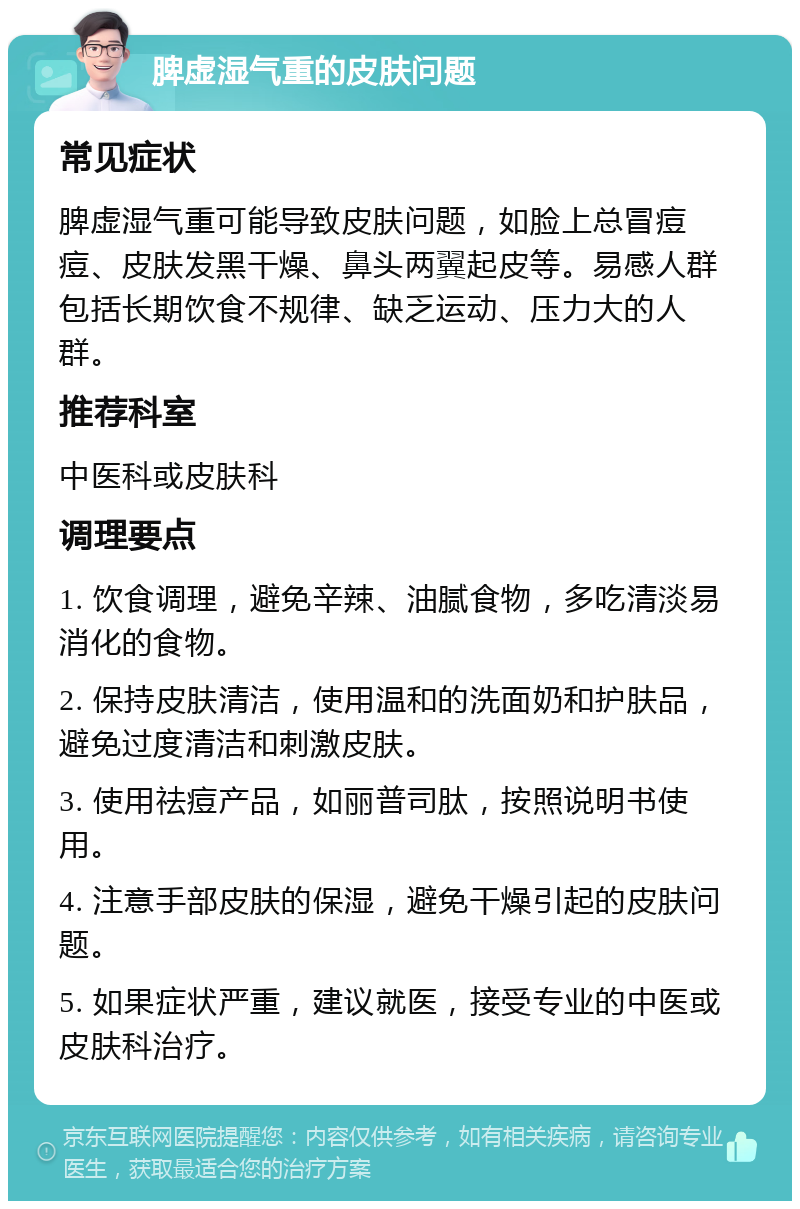 脾虚湿气重的皮肤问题 常见症状 脾虚湿气重可能导致皮肤问题，如脸上总冒痘痘、皮肤发黑干燥、鼻头两翼起皮等。易感人群包括长期饮食不规律、缺乏运动、压力大的人群。 推荐科室 中医科或皮肤科 调理要点 1. 饮食调理，避免辛辣、油腻食物，多吃清淡易消化的食物。 2. 保持皮肤清洁，使用温和的洗面奶和护肤品，避免过度清洁和刺激皮肤。 3. 使用祛痘产品，如丽普司肽，按照说明书使用。 4. 注意手部皮肤的保湿，避免干燥引起的皮肤问题。 5. 如果症状严重，建议就医，接受专业的中医或皮肤科治疗。