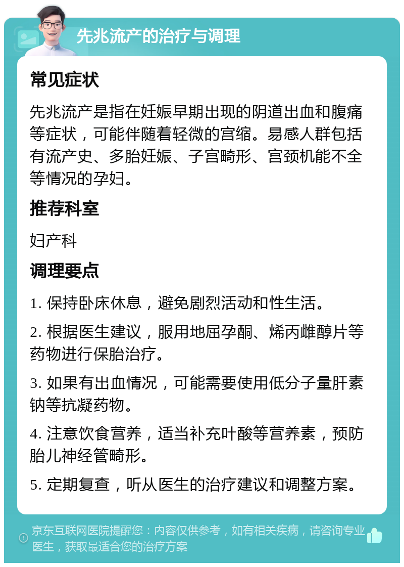 先兆流产的治疗与调理 常见症状 先兆流产是指在妊娠早期出现的阴道出血和腹痛等症状，可能伴随着轻微的宫缩。易感人群包括有流产史、多胎妊娠、子宫畸形、宫颈机能不全等情况的孕妇。 推荐科室 妇产科 调理要点 1. 保持卧床休息，避免剧烈活动和性生活。 2. 根据医生建议，服用地屈孕酮、烯丙雌醇片等药物进行保胎治疗。 3. 如果有出血情况，可能需要使用低分子量肝素钠等抗凝药物。 4. 注意饮食营养，适当补充叶酸等营养素，预防胎儿神经管畸形。 5. 定期复查，听从医生的治疗建议和调整方案。