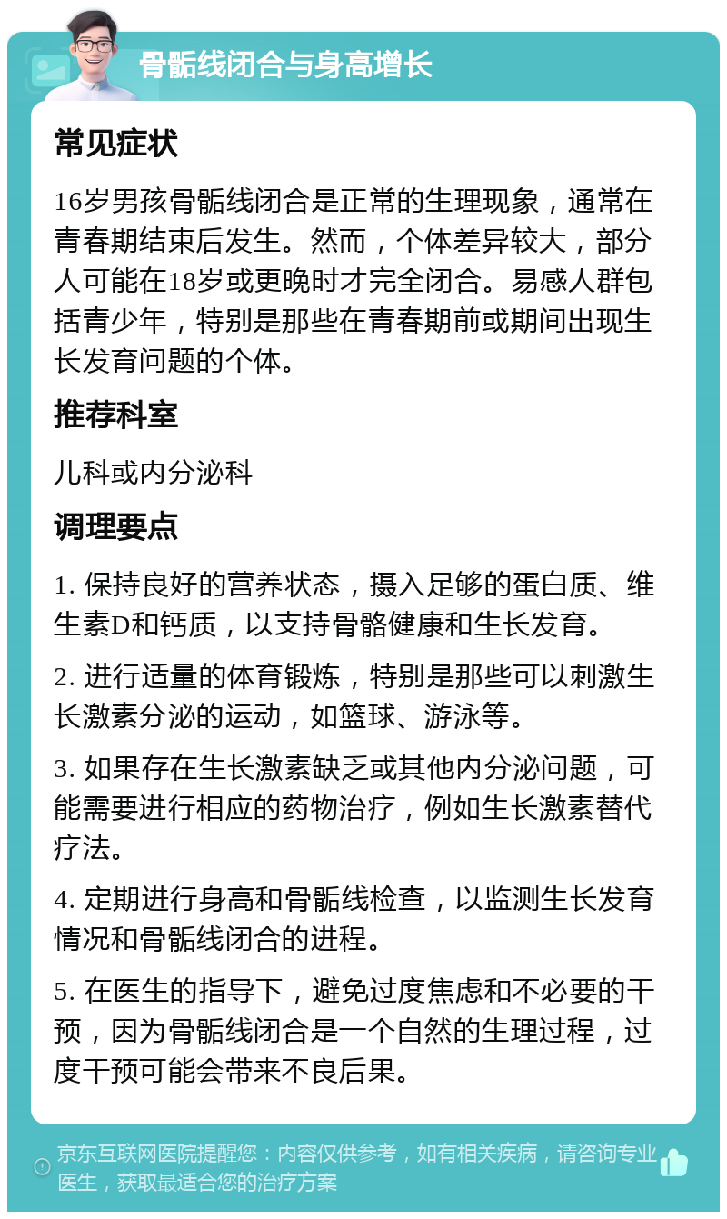 骨骺线闭合与身高增长 常见症状 16岁男孩骨骺线闭合是正常的生理现象，通常在青春期结束后发生。然而，个体差异较大，部分人可能在18岁或更晚时才完全闭合。易感人群包括青少年，特别是那些在青春期前或期间出现生长发育问题的个体。 推荐科室 儿科或内分泌科 调理要点 1. 保持良好的营养状态，摄入足够的蛋白质、维生素D和钙质，以支持骨骼健康和生长发育。 2. 进行适量的体育锻炼，特别是那些可以刺激生长激素分泌的运动，如篮球、游泳等。 3. 如果存在生长激素缺乏或其他内分泌问题，可能需要进行相应的药物治疗，例如生长激素替代疗法。 4. 定期进行身高和骨骺线检查，以监测生长发育情况和骨骺线闭合的进程。 5. 在医生的指导下，避免过度焦虑和不必要的干预，因为骨骺线闭合是一个自然的生理过程，过度干预可能会带来不良后果。