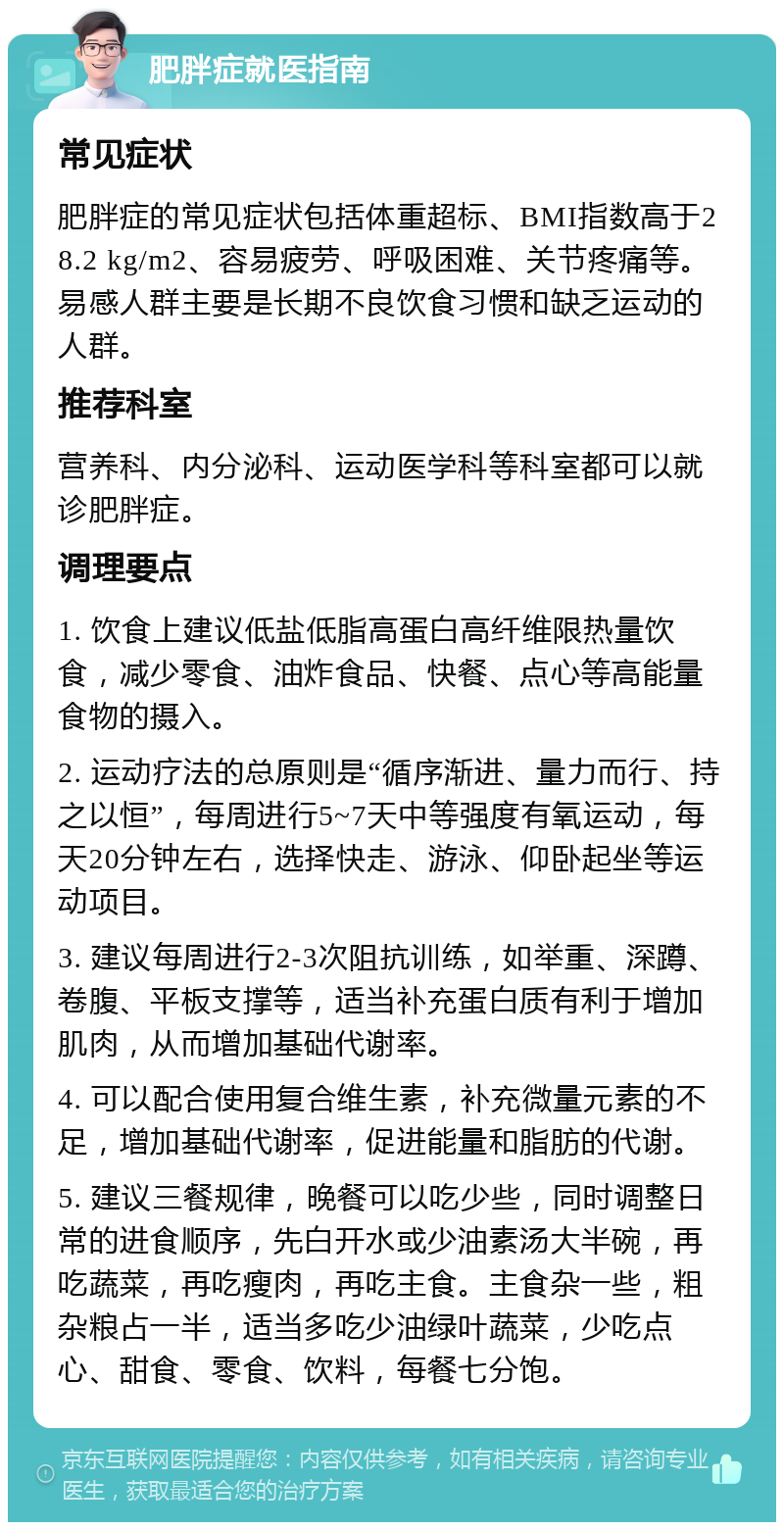 肥胖症就医指南 常见症状 肥胖症的常见症状包括体重超标、BMI指数高于28.2 kg/m2、容易疲劳、呼吸困难、关节疼痛等。易感人群主要是长期不良饮食习惯和缺乏运动的人群。 推荐科室 营养科、内分泌科、运动医学科等科室都可以就诊肥胖症。 调理要点 1. 饮食上建议低盐低脂高蛋白高纤维限热量饮食，减少零食、油炸食品、快餐、点心等高能量食物的摄入。 2. 运动疗法的总原则是“循序渐进、量力而行、持之以恒”，每周进行5~7天中等强度有氧运动，每天20分钟左右，选择快走、游泳、仰卧起坐等运动项目。 3. 建议每周进行2-3次阻抗训练，如举重、深蹲、卷腹、平板支撑等，适当补充蛋白质有利于增加肌肉，从而增加基础代谢率。 4. 可以配合使用复合维生素，补充微量元素的不足，增加基础代谢率，促进能量和脂肪的代谢。 5. 建议三餐规律，晚餐可以吃少些，同时调整日常的进食顺序，先白开水或少油素汤大半碗，再吃蔬菜，再吃瘦肉，再吃主食。主食杂一些，粗杂粮占一半，适当多吃少油绿叶蔬菜，少吃点心、甜食、零食、饮料，每餐七分饱。