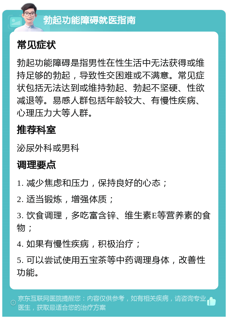 勃起功能障碍就医指南 常见症状 勃起功能障碍是指男性在性生活中无法获得或维持足够的勃起，导致性交困难或不满意。常见症状包括无法达到或维持勃起、勃起不坚硬、性欲减退等。易感人群包括年龄较大、有慢性疾病、心理压力大等人群。 推荐科室 泌尿外科或男科 调理要点 1. 减少焦虑和压力，保持良好的心态； 2. 适当锻炼，增强体质； 3. 饮食调理，多吃富含锌、维生素E等营养素的食物； 4. 如果有慢性疾病，积极治疗； 5. 可以尝试使用五宝茶等中药调理身体，改善性功能。