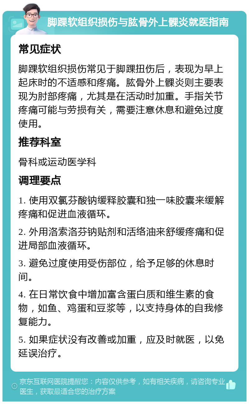 脚踝软组织损伤与肱骨外上髁炎就医指南 常见症状 脚踝软组织损伤常见于脚踝扭伤后，表现为早上起床时的不适感和疼痛。肱骨外上髁炎则主要表现为肘部疼痛，尤其是在活动时加重。手指关节疼痛可能与劳损有关，需要注意休息和避免过度使用。 推荐科室 骨科或运动医学科 调理要点 1. 使用双氯芬酸钠缓释胶囊和独一味胶囊来缓解疼痛和促进血液循环。 2. 外用洛索洛芬钠贴剂和活络油来舒缓疼痛和促进局部血液循环。 3. 避免过度使用受伤部位，给予足够的休息时间。 4. 在日常饮食中增加富含蛋白质和维生素的食物，如鱼、鸡蛋和豆浆等，以支持身体的自我修复能力。 5. 如果症状没有改善或加重，应及时就医，以免延误治疗。