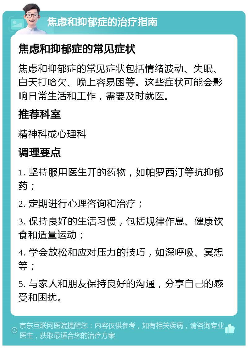 焦虑和抑郁症的治疗指南 焦虑和抑郁症的常见症状 焦虑和抑郁症的常见症状包括情绪波动、失眠、白天打哈欠、晚上容易困等。这些症状可能会影响日常生活和工作，需要及时就医。 推荐科室 精神科或心理科 调理要点 1. 坚持服用医生开的药物，如帕罗西汀等抗抑郁药； 2. 定期进行心理咨询和治疗； 3. 保持良好的生活习惯，包括规律作息、健康饮食和适量运动； 4. 学会放松和应对压力的技巧，如深呼吸、冥想等； 5. 与家人和朋友保持良好的沟通，分享自己的感受和困扰。