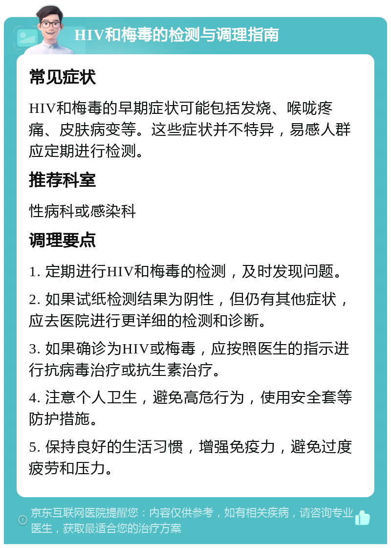 HIV和梅毒的检测与调理指南 常见症状 HIV和梅毒的早期症状可能包括发烧、喉咙疼痛、皮肤病变等。这些症状并不特异，易感人群应定期进行检测。 推荐科室 性病科或感染科 调理要点 1. 定期进行HIV和梅毒的检测，及时发现问题。 2. 如果试纸检测结果为阴性，但仍有其他症状，应去医院进行更详细的检测和诊断。 3. 如果确诊为HIV或梅毒，应按照医生的指示进行抗病毒治疗或抗生素治疗。 4. 注意个人卫生，避免高危行为，使用安全套等防护措施。 5. 保持良好的生活习惯，增强免疫力，避免过度疲劳和压力。