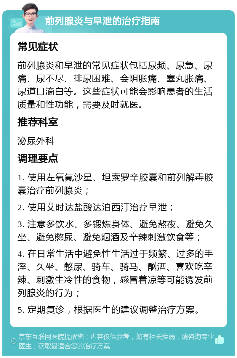 前列腺炎与早泄的治疗指南 常见症状 前列腺炎和早泄的常见症状包括尿频、尿急、尿痛、尿不尽、排尿困难、会阴胀痛、睾丸胀痛、尿道口滴白等。这些症状可能会影响患者的生活质量和性功能，需要及时就医。 推荐科室 泌尿外科 调理要点 1. 使用左氧氟沙星、坦索罗辛胶囊和前列解毒胶囊治疗前列腺炎； 2. 使用艾时达盐酸达泊西汀治疗早泄； 3. 注意多饮水、多锻炼身体、避免熬夜、避免久坐、避免憋尿、避免烟酒及辛辣刺激饮食等； 4. 在日常生活中避免性生活过于频繁、过多的手淫、久坐、憋尿、骑车、骑马、酗酒、喜欢吃辛辣、刺激生冷性的食物，感冒着凉等可能诱发前列腺炎的行为； 5. 定期复诊，根据医生的建议调整治疗方案。