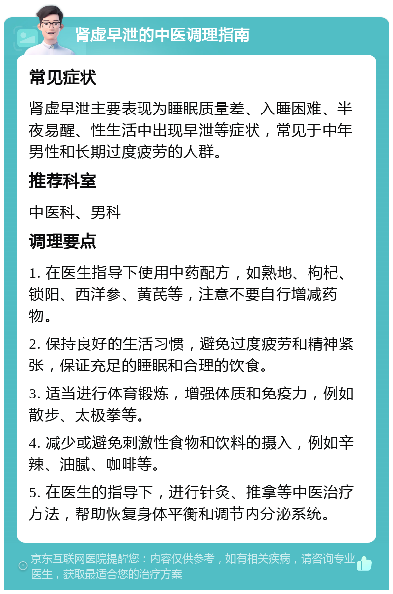 肾虚早泄的中医调理指南 常见症状 肾虚早泄主要表现为睡眠质量差、入睡困难、半夜易醒、性生活中出现早泄等症状，常见于中年男性和长期过度疲劳的人群。 推荐科室 中医科、男科 调理要点 1. 在医生指导下使用中药配方，如熟地、枸杞、锁阳、西洋参、黄芪等，注意不要自行增减药物。 2. 保持良好的生活习惯，避免过度疲劳和精神紧张，保证充足的睡眠和合理的饮食。 3. 适当进行体育锻炼，增强体质和免疫力，例如散步、太极拳等。 4. 减少或避免刺激性食物和饮料的摄入，例如辛辣、油腻、咖啡等。 5. 在医生的指导下，进行针灸、推拿等中医治疗方法，帮助恢复身体平衡和调节内分泌系统。