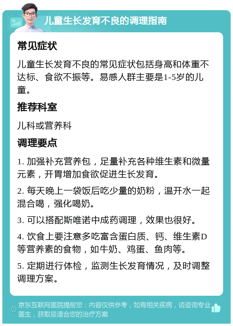 儿童生长发育不良的调理指南 常见症状 儿童生长发育不良的常见症状包括身高和体重不达标、食欲不振等。易感人群主要是1-5岁的儿童。 推荐科室 儿科或营养科 调理要点 1. 加强补充营养包，足量补充各种维生素和微量元素，开胃增加食欲促进生长发育。 2. 每天晚上一袋饭后吃少量的奶粉，温开水一起混合喝，强化喝奶。 3. 可以搭配斯唯诺中成药调理，效果也很好。 4. 饮食上要注意多吃富含蛋白质、钙、维生素D等营养素的食物，如牛奶、鸡蛋、鱼肉等。 5. 定期进行体检，监测生长发育情况，及时调整调理方案。