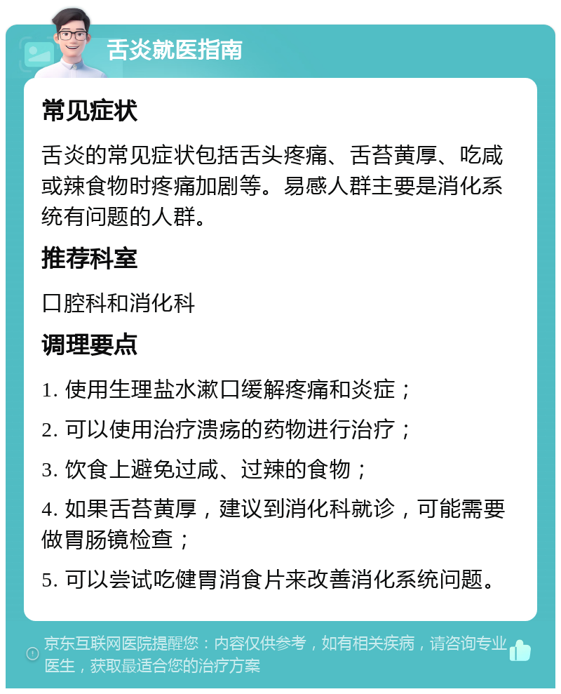 舌炎就医指南 常见症状 舌炎的常见症状包括舌头疼痛、舌苔黄厚、吃咸或辣食物时疼痛加剧等。易感人群主要是消化系统有问题的人群。 推荐科室 口腔科和消化科 调理要点 1. 使用生理盐水漱口缓解疼痛和炎症； 2. 可以使用治疗溃疡的药物进行治疗； 3. 饮食上避免过咸、过辣的食物； 4. 如果舌苔黄厚，建议到消化科就诊，可能需要做胃肠镜检查； 5. 可以尝试吃健胃消食片来改善消化系统问题。