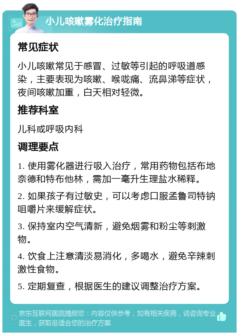 小儿咳嗽雾化治疗指南 常见症状 小儿咳嗽常见于感冒、过敏等引起的呼吸道感染，主要表现为咳嗽、喉咙痛、流鼻涕等症状，夜间咳嗽加重，白天相对轻微。 推荐科室 儿科或呼吸内科 调理要点 1. 使用雾化器进行吸入治疗，常用药物包括布地奈德和特布他林，需加一毫升生理盐水稀释。 2. 如果孩子有过敏史，可以考虑口服孟鲁司特钠咀嚼片来缓解症状。 3. 保持室内空气清新，避免烟雾和粉尘等刺激物。 4. 饮食上注意清淡易消化，多喝水，避免辛辣刺激性食物。 5. 定期复查，根据医生的建议调整治疗方案。