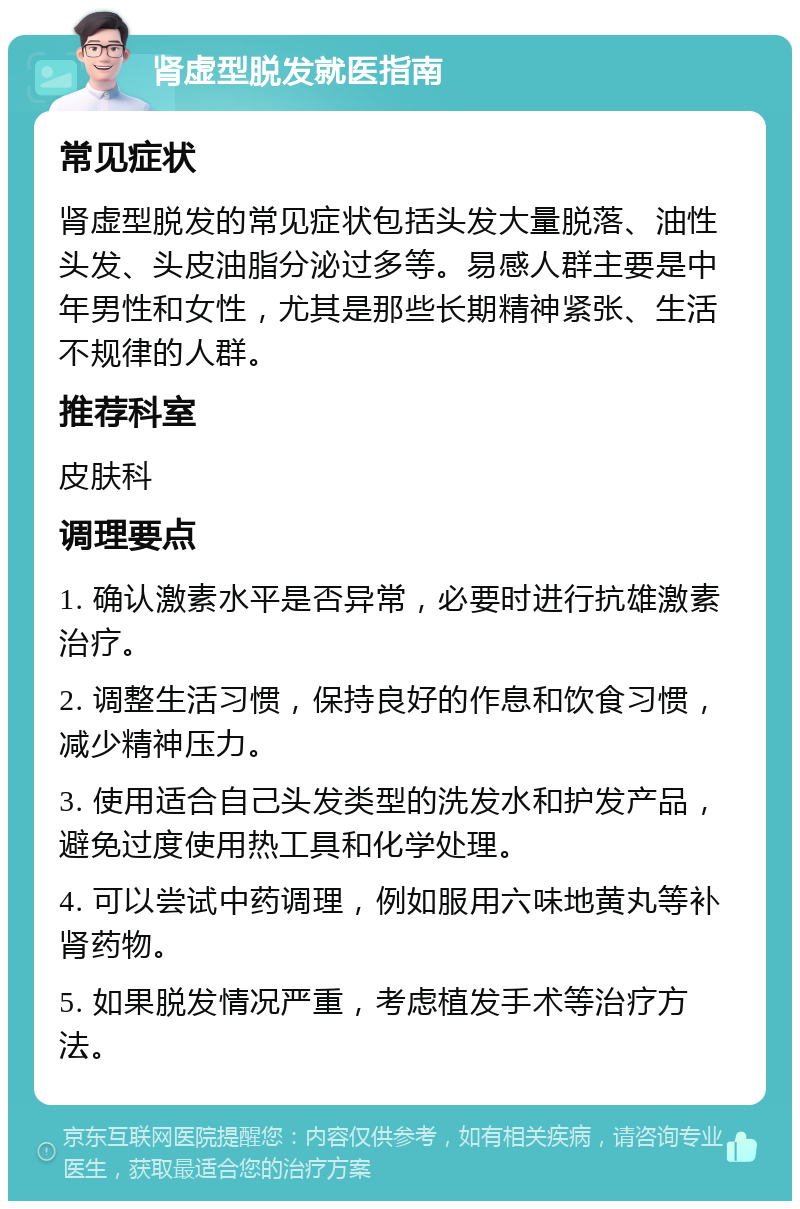 肾虚型脱发就医指南 常见症状 肾虚型脱发的常见症状包括头发大量脱落、油性头发、头皮油脂分泌过多等。易感人群主要是中年男性和女性，尤其是那些长期精神紧张、生活不规律的人群。 推荐科室 皮肤科 调理要点 1. 确认激素水平是否异常，必要时进行抗雄激素治疗。 2. 调整生活习惯，保持良好的作息和饮食习惯，减少精神压力。 3. 使用适合自己头发类型的洗发水和护发产品，避免过度使用热工具和化学处理。 4. 可以尝试中药调理，例如服用六味地黄丸等补肾药物。 5. 如果脱发情况严重，考虑植发手术等治疗方法。