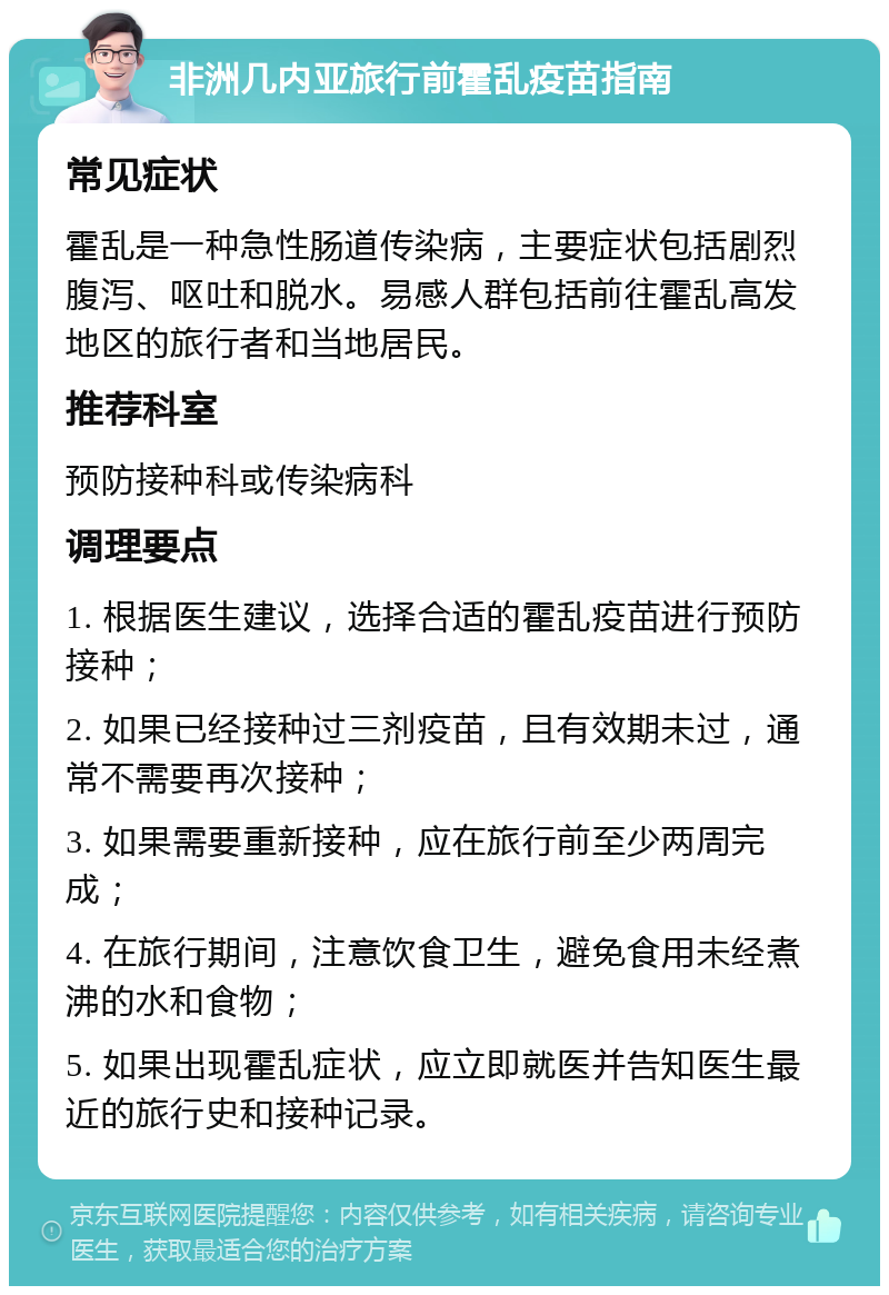 非洲几内亚旅行前霍乱疫苗指南 常见症状 霍乱是一种急性肠道传染病，主要症状包括剧烈腹泻、呕吐和脱水。易感人群包括前往霍乱高发地区的旅行者和当地居民。 推荐科室 预防接种科或传染病科 调理要点 1. 根据医生建议，选择合适的霍乱疫苗进行预防接种； 2. 如果已经接种过三剂疫苗，且有效期未过，通常不需要再次接种； 3. 如果需要重新接种，应在旅行前至少两周完成； 4. 在旅行期间，注意饮食卫生，避免食用未经煮沸的水和食物； 5. 如果出现霍乱症状，应立即就医并告知医生最近的旅行史和接种记录。