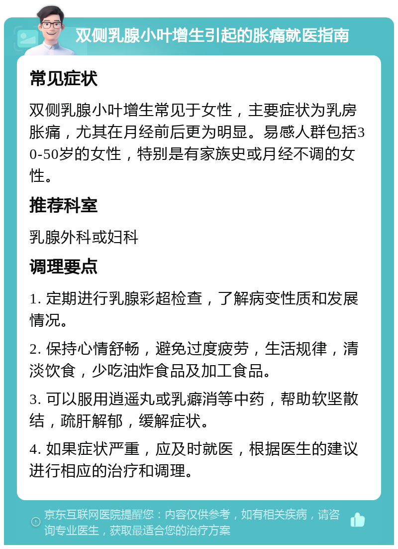 双侧乳腺小叶增生引起的胀痛就医指南 常见症状 双侧乳腺小叶增生常见于女性，主要症状为乳房胀痛，尤其在月经前后更为明显。易感人群包括30-50岁的女性，特别是有家族史或月经不调的女性。 推荐科室 乳腺外科或妇科 调理要点 1. 定期进行乳腺彩超检查，了解病变性质和发展情况。 2. 保持心情舒畅，避免过度疲劳，生活规律，清淡饮食，少吃油炸食品及加工食品。 3. 可以服用逍遥丸或乳癖消等中药，帮助软坚散结，疏肝解郁，缓解症状。 4. 如果症状严重，应及时就医，根据医生的建议进行相应的治疗和调理。