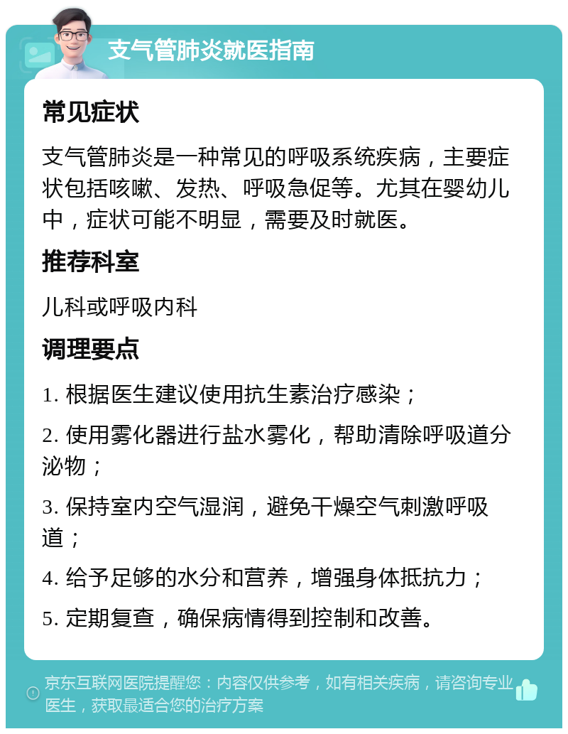 支气管肺炎就医指南 常见症状 支气管肺炎是一种常见的呼吸系统疾病，主要症状包括咳嗽、发热、呼吸急促等。尤其在婴幼儿中，症状可能不明显，需要及时就医。 推荐科室 儿科或呼吸内科 调理要点 1. 根据医生建议使用抗生素治疗感染； 2. 使用雾化器进行盐水雾化，帮助清除呼吸道分泌物； 3. 保持室内空气湿润，避免干燥空气刺激呼吸道； 4. 给予足够的水分和营养，增强身体抵抗力； 5. 定期复查，确保病情得到控制和改善。