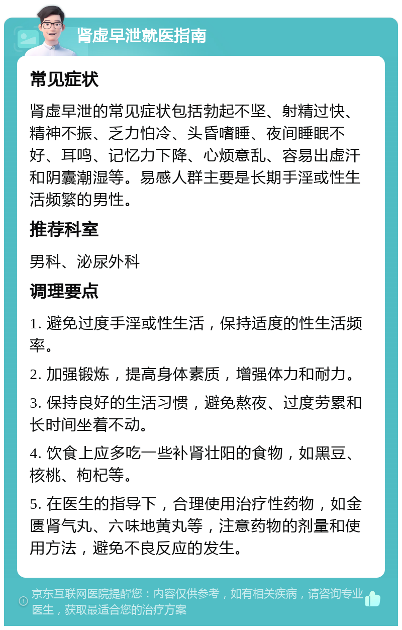 肾虚早泄就医指南 常见症状 肾虚早泄的常见症状包括勃起不坚、射精过快、精神不振、乏力怕冷、头昏嗜睡、夜间睡眠不好、耳鸣、记忆力下降、心烦意乱、容易出虚汗和阴囊潮湿等。易感人群主要是长期手淫或性生活频繁的男性。 推荐科室 男科、泌尿外科 调理要点 1. 避免过度手淫或性生活，保持适度的性生活频率。 2. 加强锻炼，提高身体素质，增强体力和耐力。 3. 保持良好的生活习惯，避免熬夜、过度劳累和长时间坐着不动。 4. 饮食上应多吃一些补肾壮阳的食物，如黑豆、核桃、枸杞等。 5. 在医生的指导下，合理使用治疗性药物，如金匮肾气丸、六味地黄丸等，注意药物的剂量和使用方法，避免不良反应的发生。