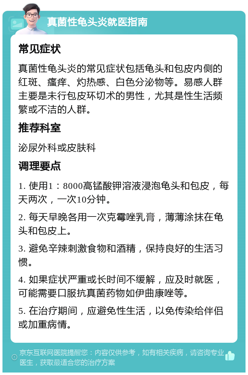 真菌性龟头炎就医指南 常见症状 真菌性龟头炎的常见症状包括龟头和包皮内侧的红斑、瘙痒、灼热感、白色分泌物等。易感人群主要是未行包皮环切术的男性，尤其是性生活频繁或不洁的人群。 推荐科室 泌尿外科或皮肤科 调理要点 1. 使用1：8000高锰酸钾溶液浸泡龟头和包皮，每天两次，一次10分钟。 2. 每天早晚各用一次克霉唑乳膏，薄薄涂抹在龟头和包皮上。 3. 避免辛辣刺激食物和酒精，保持良好的生活习惯。 4. 如果症状严重或长时间不缓解，应及时就医，可能需要口服抗真菌药物如伊曲康唑等。 5. 在治疗期间，应避免性生活，以免传染给伴侣或加重病情。