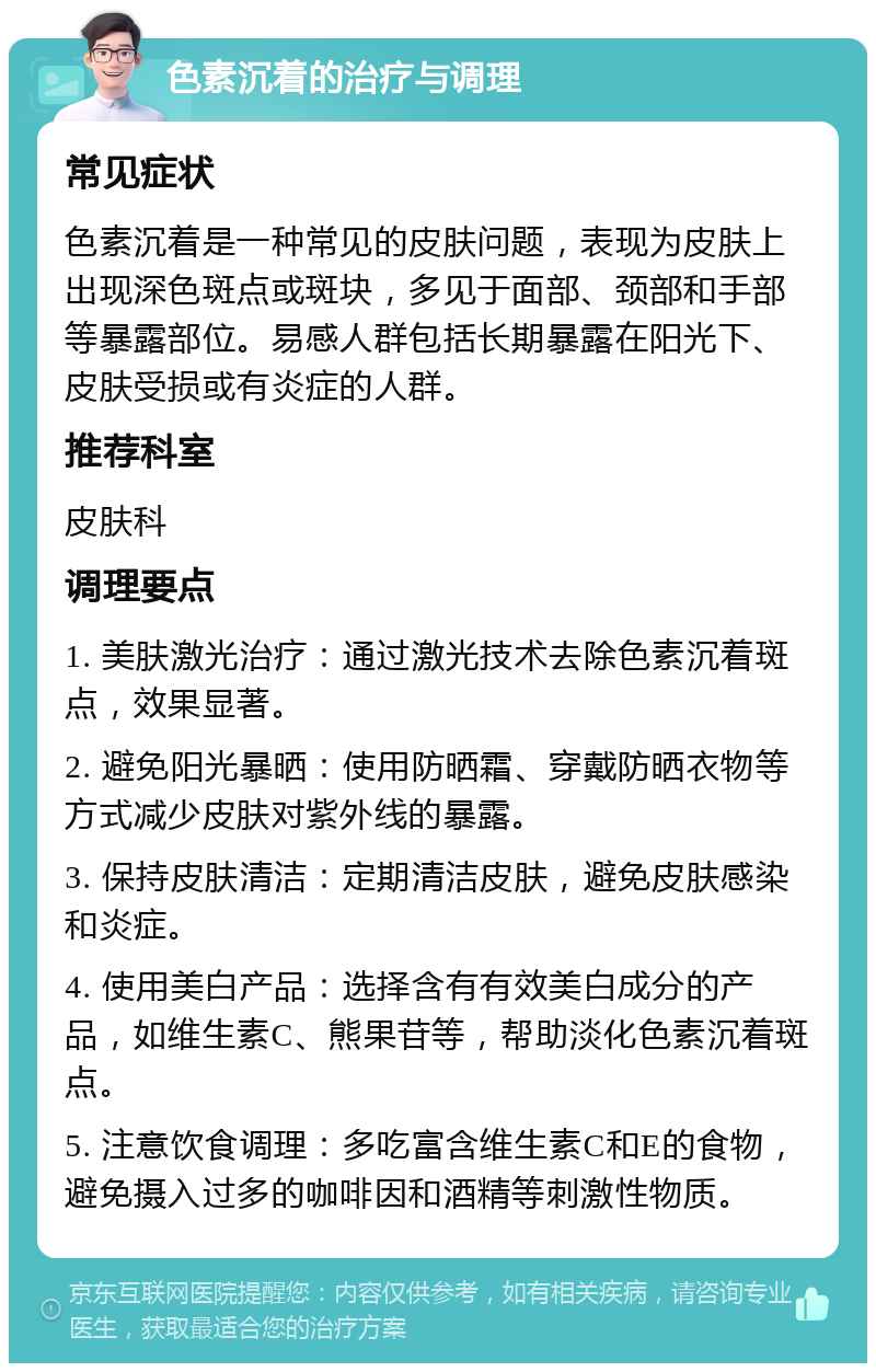 色素沉着的治疗与调理 常见症状 色素沉着是一种常见的皮肤问题，表现为皮肤上出现深色斑点或斑块，多见于面部、颈部和手部等暴露部位。易感人群包括长期暴露在阳光下、皮肤受损或有炎症的人群。 推荐科室 皮肤科 调理要点 1. 美肤激光治疗：通过激光技术去除色素沉着斑点，效果显著。 2. 避免阳光暴晒：使用防晒霜、穿戴防晒衣物等方式减少皮肤对紫外线的暴露。 3. 保持皮肤清洁：定期清洁皮肤，避免皮肤感染和炎症。 4. 使用美白产品：选择含有有效美白成分的产品，如维生素C、熊果苷等，帮助淡化色素沉着斑点。 5. 注意饮食调理：多吃富含维生素C和E的食物，避免摄入过多的咖啡因和酒精等刺激性物质。