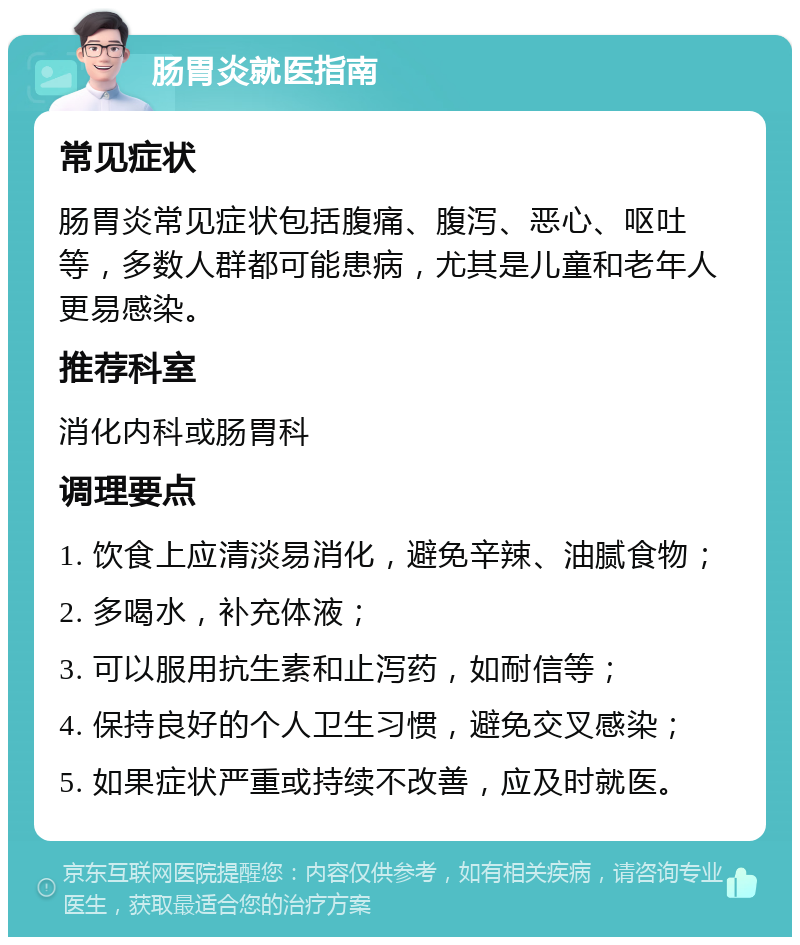 肠胃炎就医指南 常见症状 肠胃炎常见症状包括腹痛、腹泻、恶心、呕吐等，多数人群都可能患病，尤其是儿童和老年人更易感染。 推荐科室 消化内科或肠胃科 调理要点 1. 饮食上应清淡易消化，避免辛辣、油腻食物； 2. 多喝水，补充体液； 3. 可以服用抗生素和止泻药，如耐信等； 4. 保持良好的个人卫生习惯，避免交叉感染； 5. 如果症状严重或持续不改善，应及时就医。