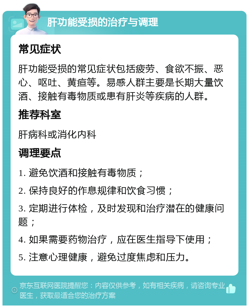 肝功能受损的治疗与调理 常见症状 肝功能受损的常见症状包括疲劳、食欲不振、恶心、呕吐、黄疸等。易感人群主要是长期大量饮酒、接触有毒物质或患有肝炎等疾病的人群。 推荐科室 肝病科或消化内科 调理要点 1. 避免饮酒和接触有毒物质； 2. 保持良好的作息规律和饮食习惯； 3. 定期进行体检，及时发现和治疗潜在的健康问题； 4. 如果需要药物治疗，应在医生指导下使用； 5. 注意心理健康，避免过度焦虑和压力。