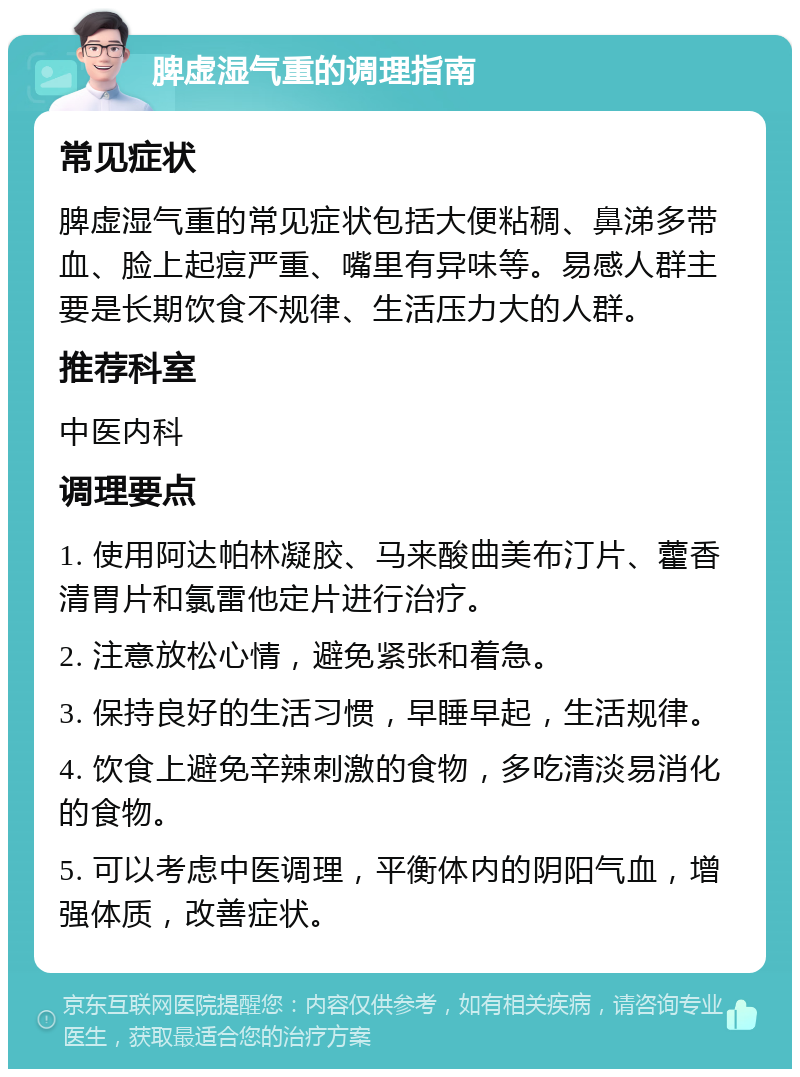 脾虚湿气重的调理指南 常见症状 脾虚湿气重的常见症状包括大便粘稠、鼻涕多带血、脸上起痘严重、嘴里有异味等。易感人群主要是长期饮食不规律、生活压力大的人群。 推荐科室 中医内科 调理要点 1. 使用阿达帕林凝胶、马来酸曲美布汀片、藿香清胃片和氯雷他定片进行治疗。 2. 注意放松心情，避免紧张和着急。 3. 保持良好的生活习惯，早睡早起，生活规律。 4. 饮食上避免辛辣刺激的食物，多吃清淡易消化的食物。 5. 可以考虑中医调理，平衡体内的阴阳气血，增强体质，改善症状。