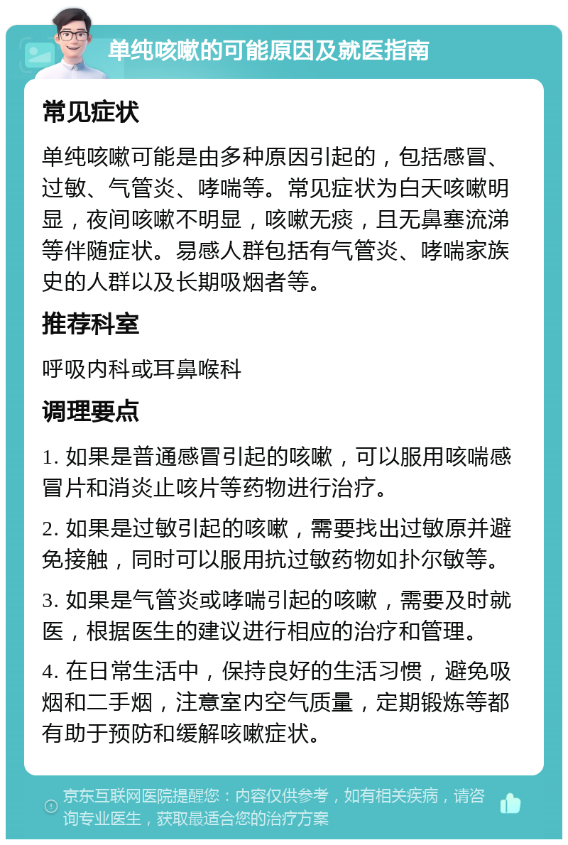 单纯咳嗽的可能原因及就医指南 常见症状 单纯咳嗽可能是由多种原因引起的，包括感冒、过敏、气管炎、哮喘等。常见症状为白天咳嗽明显，夜间咳嗽不明显，咳嗽无痰，且无鼻塞流涕等伴随症状。易感人群包括有气管炎、哮喘家族史的人群以及长期吸烟者等。 推荐科室 呼吸内科或耳鼻喉科 调理要点 1. 如果是普通感冒引起的咳嗽，可以服用咳喘感冒片和消炎止咳片等药物进行治疗。 2. 如果是过敏引起的咳嗽，需要找出过敏原并避免接触，同时可以服用抗过敏药物如扑尔敏等。 3. 如果是气管炎或哮喘引起的咳嗽，需要及时就医，根据医生的建议进行相应的治疗和管理。 4. 在日常生活中，保持良好的生活习惯，避免吸烟和二手烟，注意室内空气质量，定期锻炼等都有助于预防和缓解咳嗽症状。