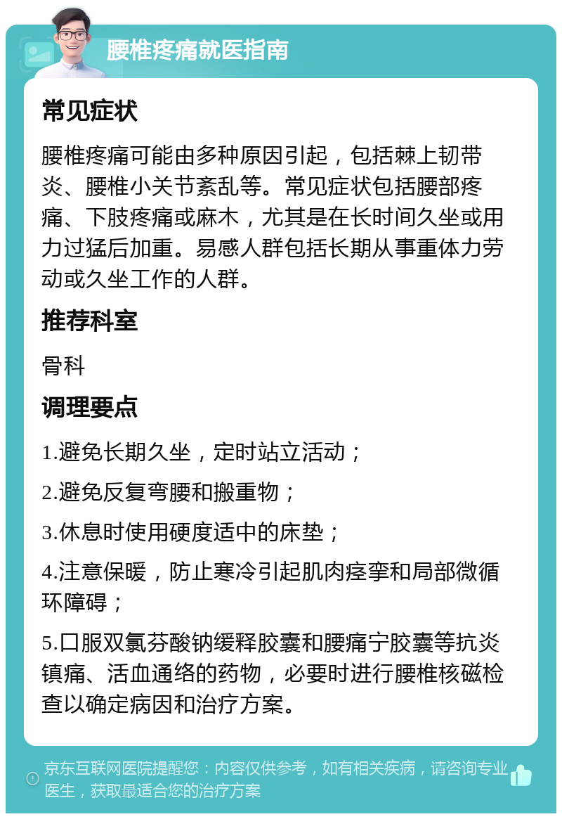 腰椎疼痛就医指南 常见症状 腰椎疼痛可能由多种原因引起，包括棘上韧带炎、腰椎小关节紊乱等。常见症状包括腰部疼痛、下肢疼痛或麻木，尤其是在长时间久坐或用力过猛后加重。易感人群包括长期从事重体力劳动或久坐工作的人群。 推荐科室 骨科 调理要点 1.避免长期久坐，定时站立活动； 2.避免反复弯腰和搬重物； 3.休息时使用硬度适中的床垫； 4.注意保暖，防止寒冷引起肌肉痉挛和局部微循环障碍； 5.口服双氯芬酸钠缓释胶囊和腰痛宁胶囊等抗炎镇痛、活血通络的药物，必要时进行腰椎核磁检查以确定病因和治疗方案。