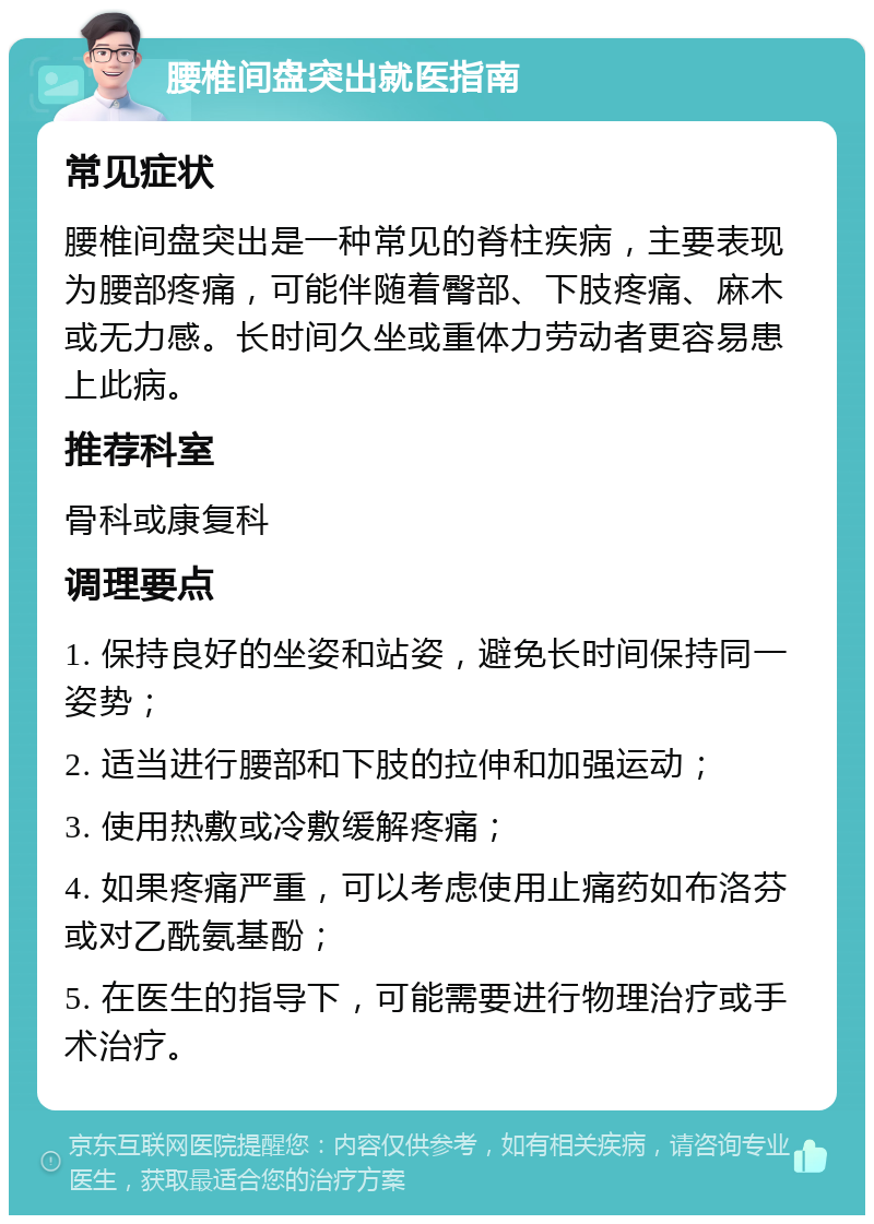 腰椎间盘突出就医指南 常见症状 腰椎间盘突出是一种常见的脊柱疾病，主要表现为腰部疼痛，可能伴随着臀部、下肢疼痛、麻木或无力感。长时间久坐或重体力劳动者更容易患上此病。 推荐科室 骨科或康复科 调理要点 1. 保持良好的坐姿和站姿，避免长时间保持同一姿势； 2. 适当进行腰部和下肢的拉伸和加强运动； 3. 使用热敷或冷敷缓解疼痛； 4. 如果疼痛严重，可以考虑使用止痛药如布洛芬或对乙酰氨基酚； 5. 在医生的指导下，可能需要进行物理治疗或手术治疗。