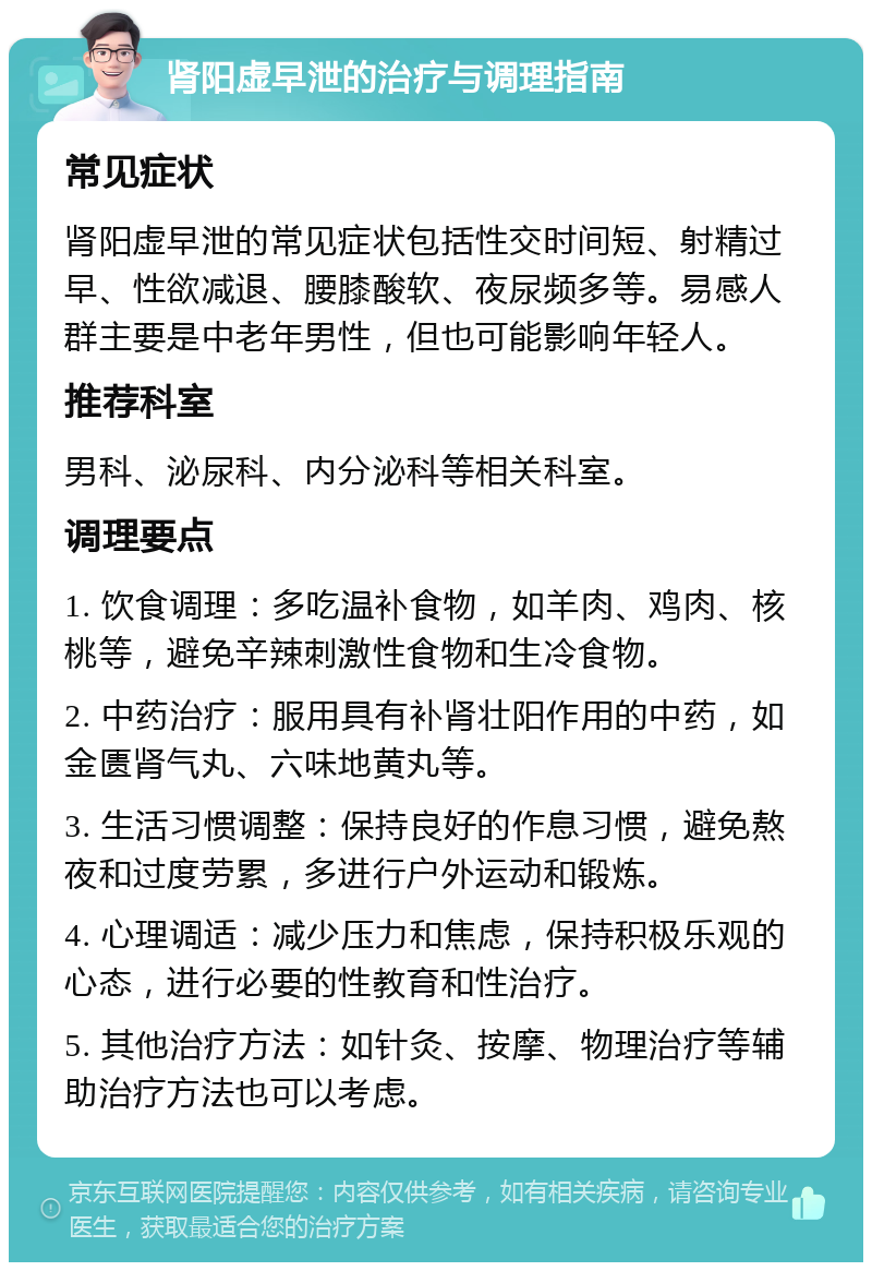 肾阳虚早泄的治疗与调理指南 常见症状 肾阳虚早泄的常见症状包括性交时间短、射精过早、性欲减退、腰膝酸软、夜尿频多等。易感人群主要是中老年男性，但也可能影响年轻人。 推荐科室 男科、泌尿科、内分泌科等相关科室。 调理要点 1. 饮食调理：多吃温补食物，如羊肉、鸡肉、核桃等，避免辛辣刺激性食物和生冷食物。 2. 中药治疗：服用具有补肾壮阳作用的中药，如金匮肾气丸、六味地黄丸等。 3. 生活习惯调整：保持良好的作息习惯，避免熬夜和过度劳累，多进行户外运动和锻炼。 4. 心理调适：减少压力和焦虑，保持积极乐观的心态，进行必要的性教育和性治疗。 5. 其他治疗方法：如针灸、按摩、物理治疗等辅助治疗方法也可以考虑。