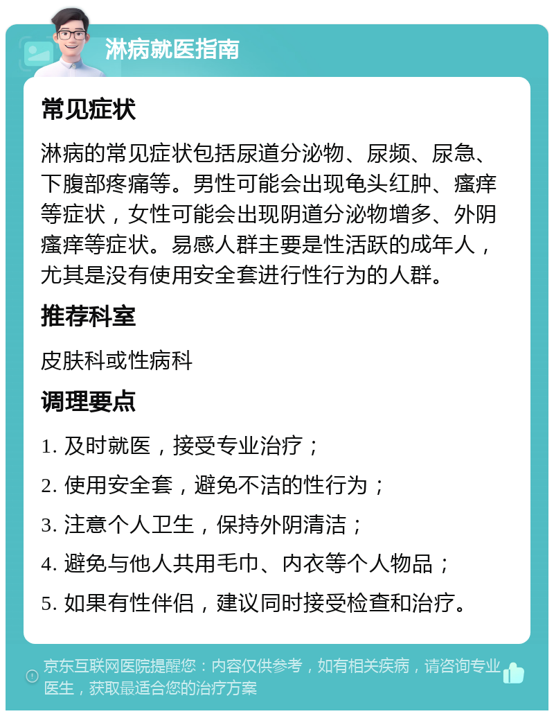 淋病就医指南 常见症状 淋病的常见症状包括尿道分泌物、尿频、尿急、下腹部疼痛等。男性可能会出现龟头红肿、瘙痒等症状，女性可能会出现阴道分泌物增多、外阴瘙痒等症状。易感人群主要是性活跃的成年人，尤其是没有使用安全套进行性行为的人群。 推荐科室 皮肤科或性病科 调理要点 1. 及时就医，接受专业治疗； 2. 使用安全套，避免不洁的性行为； 3. 注意个人卫生，保持外阴清洁； 4. 避免与他人共用毛巾、内衣等个人物品； 5. 如果有性伴侣，建议同时接受检查和治疗。