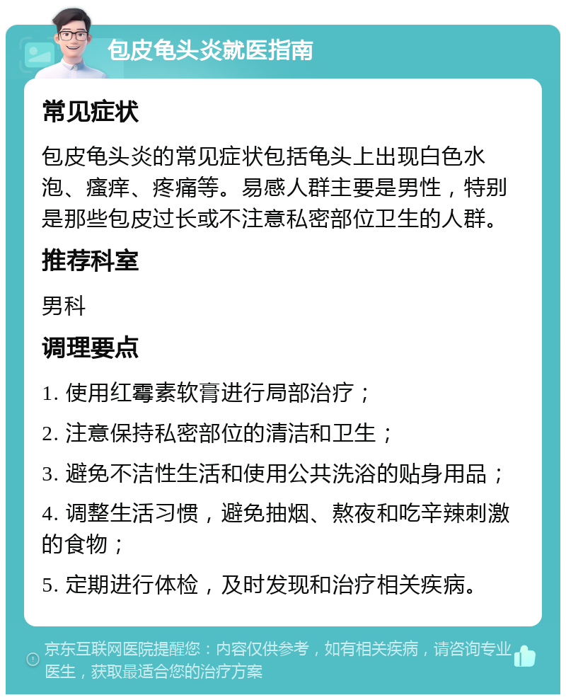 包皮龟头炎就医指南 常见症状 包皮龟头炎的常见症状包括龟头上出现白色水泡、瘙痒、疼痛等。易感人群主要是男性，特别是那些包皮过长或不注意私密部位卫生的人群。 推荐科室 男科 调理要点 1. 使用红霉素软膏进行局部治疗； 2. 注意保持私密部位的清洁和卫生； 3. 避免不洁性生活和使用公共洗浴的贴身用品； 4. 调整生活习惯，避免抽烟、熬夜和吃辛辣刺激的食物； 5. 定期进行体检，及时发现和治疗相关疾病。