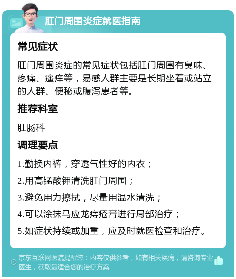 肛门周围炎症就医指南 常见症状 肛门周围炎症的常见症状包括肛门周围有臭味、疼痛、瘙痒等，易感人群主要是长期坐着或站立的人群、便秘或腹泻患者等。 推荐科室 肛肠科 调理要点 1.勤换内裤，穿透气性好的内衣； 2.用高锰酸钾清洗肛门周围； 3.避免用力擦拭，尽量用温水清洗； 4.可以涂抹马应龙痔疮膏进行局部治疗； 5.如症状持续或加重，应及时就医检查和治疗。