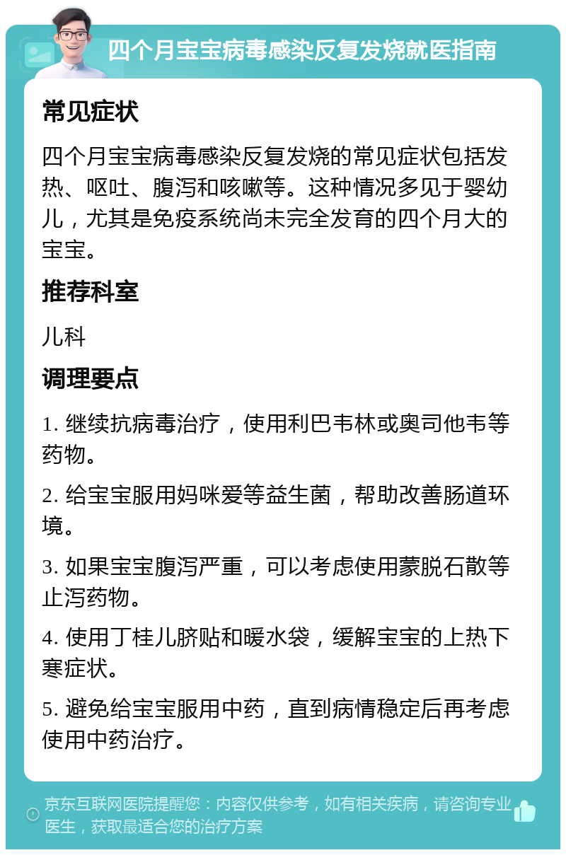 四个月宝宝病毒感染反复发烧就医指南 常见症状 四个月宝宝病毒感染反复发烧的常见症状包括发热、呕吐、腹泻和咳嗽等。这种情况多见于婴幼儿，尤其是免疫系统尚未完全发育的四个月大的宝宝。 推荐科室 儿科 调理要点 1. 继续抗病毒治疗，使用利巴韦林或奥司他韦等药物。 2. 给宝宝服用妈咪爱等益生菌，帮助改善肠道环境。 3. 如果宝宝腹泻严重，可以考虑使用蒙脱石散等止泻药物。 4. 使用丁桂儿脐贴和暖水袋，缓解宝宝的上热下寒症状。 5. 避免给宝宝服用中药，直到病情稳定后再考虑使用中药治疗。