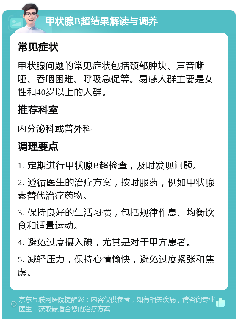 甲状腺B超结果解读与调养 常见症状 甲状腺问题的常见症状包括颈部肿块、声音嘶哑、吞咽困难、呼吸急促等。易感人群主要是女性和40岁以上的人群。 推荐科室 内分泌科或普外科 调理要点 1. 定期进行甲状腺B超检查，及时发现问题。 2. 遵循医生的治疗方案，按时服药，例如甲状腺素替代治疗药物。 3. 保持良好的生活习惯，包括规律作息、均衡饮食和适量运动。 4. 避免过度摄入碘，尤其是对于甲亢患者。 5. 减轻压力，保持心情愉快，避免过度紧张和焦虑。