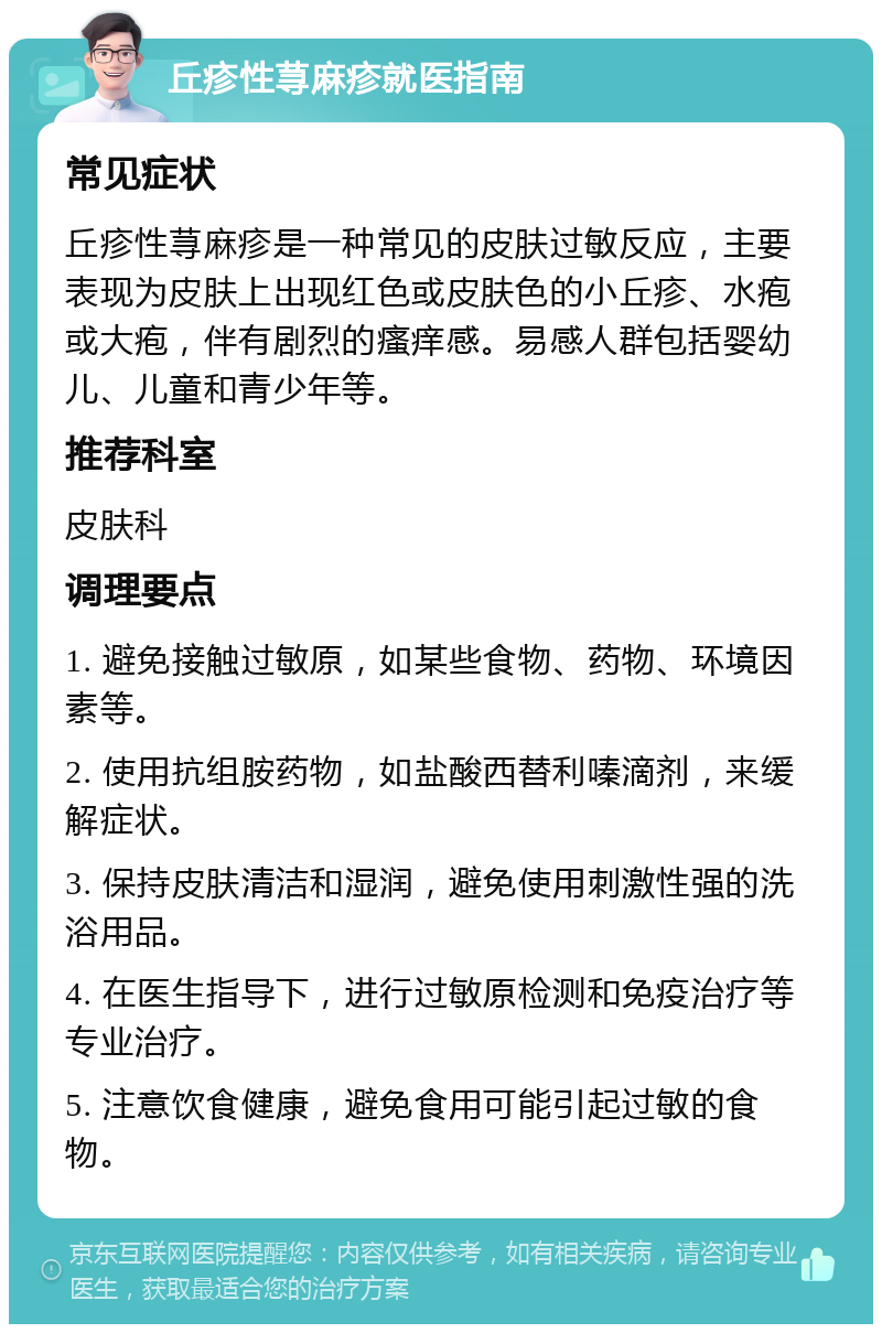 丘疹性荨麻疹就医指南 常见症状 丘疹性荨麻疹是一种常见的皮肤过敏反应，主要表现为皮肤上出现红色或皮肤色的小丘疹、水疱或大疱，伴有剧烈的瘙痒感。易感人群包括婴幼儿、儿童和青少年等。 推荐科室 皮肤科 调理要点 1. 避免接触过敏原，如某些食物、药物、环境因素等。 2. 使用抗组胺药物，如盐酸西替利嗪滴剂，来缓解症状。 3. 保持皮肤清洁和湿润，避免使用刺激性强的洗浴用品。 4. 在医生指导下，进行过敏原检测和免疫治疗等专业治疗。 5. 注意饮食健康，避免食用可能引起过敏的食物。