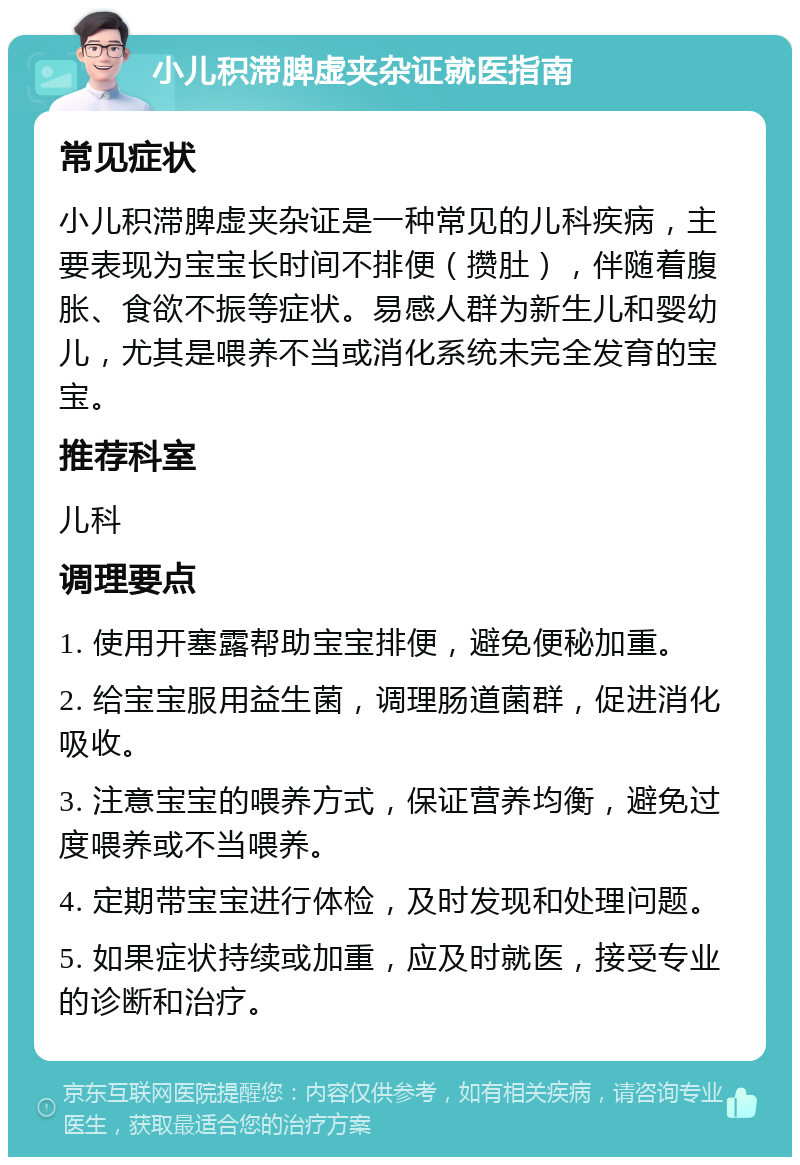 小儿积滞脾虚夹杂证就医指南 常见症状 小儿积滞脾虚夹杂证是一种常见的儿科疾病，主要表现为宝宝长时间不排便（攒肚），伴随着腹胀、食欲不振等症状。易感人群为新生儿和婴幼儿，尤其是喂养不当或消化系统未完全发育的宝宝。 推荐科室 儿科 调理要点 1. 使用开塞露帮助宝宝排便，避免便秘加重。 2. 给宝宝服用益生菌，调理肠道菌群，促进消化吸收。 3. 注意宝宝的喂养方式，保证营养均衡，避免过度喂养或不当喂养。 4. 定期带宝宝进行体检，及时发现和处理问题。 5. 如果症状持续或加重，应及时就医，接受专业的诊断和治疗。