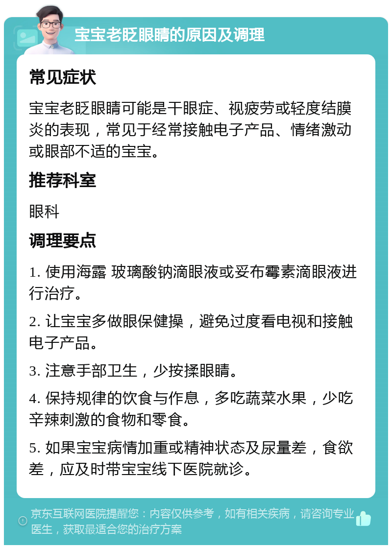 宝宝老眨眼睛的原因及调理 常见症状 宝宝老眨眼睛可能是干眼症、视疲劳或轻度结膜炎的表现，常见于经常接触电子产品、情绪激动或眼部不适的宝宝。 推荐科室 眼科 调理要点 1. 使用海露 玻璃酸钠滴眼液或妥布霉素滴眼液进行治疗。 2. 让宝宝多做眼保健操，避免过度看电视和接触电子产品。 3. 注意手部卫生，少按揉眼睛。 4. 保持规律的饮食与作息，多吃蔬菜水果，少吃辛辣刺激的食物和零食。 5. 如果宝宝病情加重或精神状态及尿量差，食欲差，应及时带宝宝线下医院就诊。