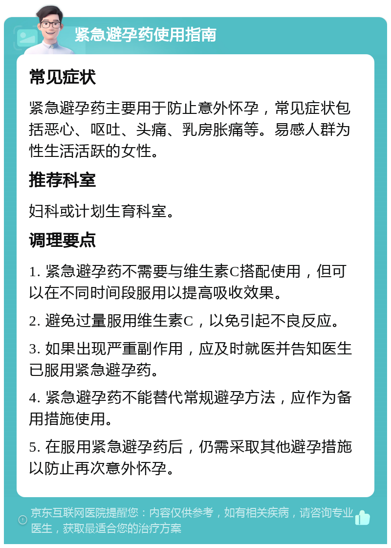 紧急避孕药使用指南 常见症状 紧急避孕药主要用于防止意外怀孕，常见症状包括恶心、呕吐、头痛、乳房胀痛等。易感人群为性生活活跃的女性。 推荐科室 妇科或计划生育科室。 调理要点 1. 紧急避孕药不需要与维生素C搭配使用，但可以在不同时间段服用以提高吸收效果。 2. 避免过量服用维生素C，以免引起不良反应。 3. 如果出现严重副作用，应及时就医并告知医生已服用紧急避孕药。 4. 紧急避孕药不能替代常规避孕方法，应作为备用措施使用。 5. 在服用紧急避孕药后，仍需采取其他避孕措施以防止再次意外怀孕。