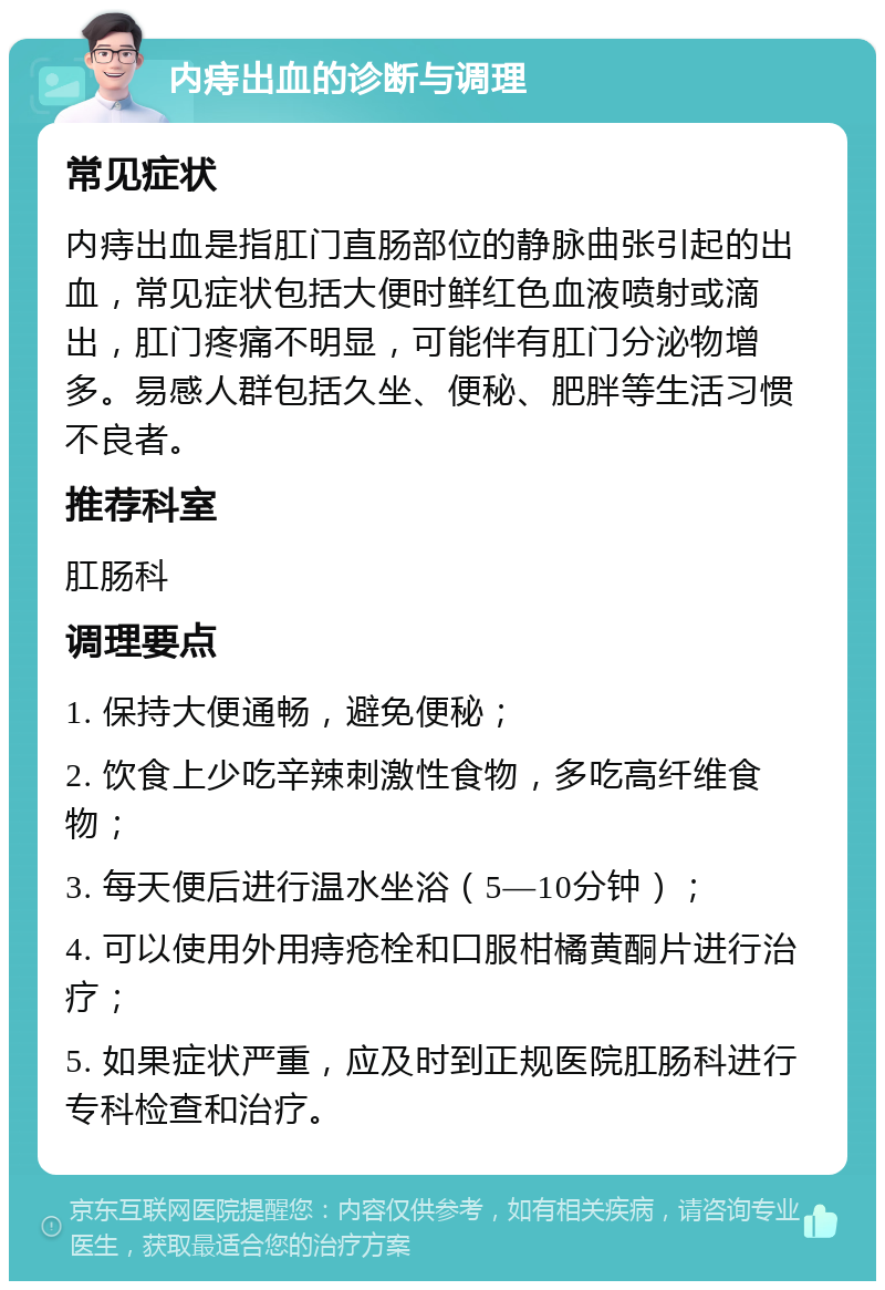 内痔出血的诊断与调理 常见症状 内痔出血是指肛门直肠部位的静脉曲张引起的出血，常见症状包括大便时鲜红色血液喷射或滴出，肛门疼痛不明显，可能伴有肛门分泌物增多。易感人群包括久坐、便秘、肥胖等生活习惯不良者。 推荐科室 肛肠科 调理要点 1. 保持大便通畅，避免便秘； 2. 饮食上少吃辛辣刺激性食物，多吃高纤维食物； 3. 每天便后进行温水坐浴（5—10分钟）； 4. 可以使用外用痔疮栓和口服柑橘黄酮片进行治疗； 5. 如果症状严重，应及时到正规医院肛肠科进行专科检查和治疗。