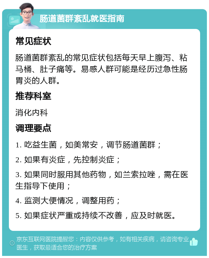 肠道菌群紊乱就医指南 常见症状 肠道菌群紊乱的常见症状包括每天早上腹泻、粘马桶、肚子痛等。易感人群可能是经历过急性肠胃炎的人群。 推荐科室 消化内科 调理要点 1. 吃益生菌，如美常安，调节肠道菌群； 2. 如果有炎症，先控制炎症； 3. 如果同时服用其他药物，如兰索拉唑，需在医生指导下使用； 4. 监测大便情况，调整用药； 5. 如果症状严重或持续不改善，应及时就医。