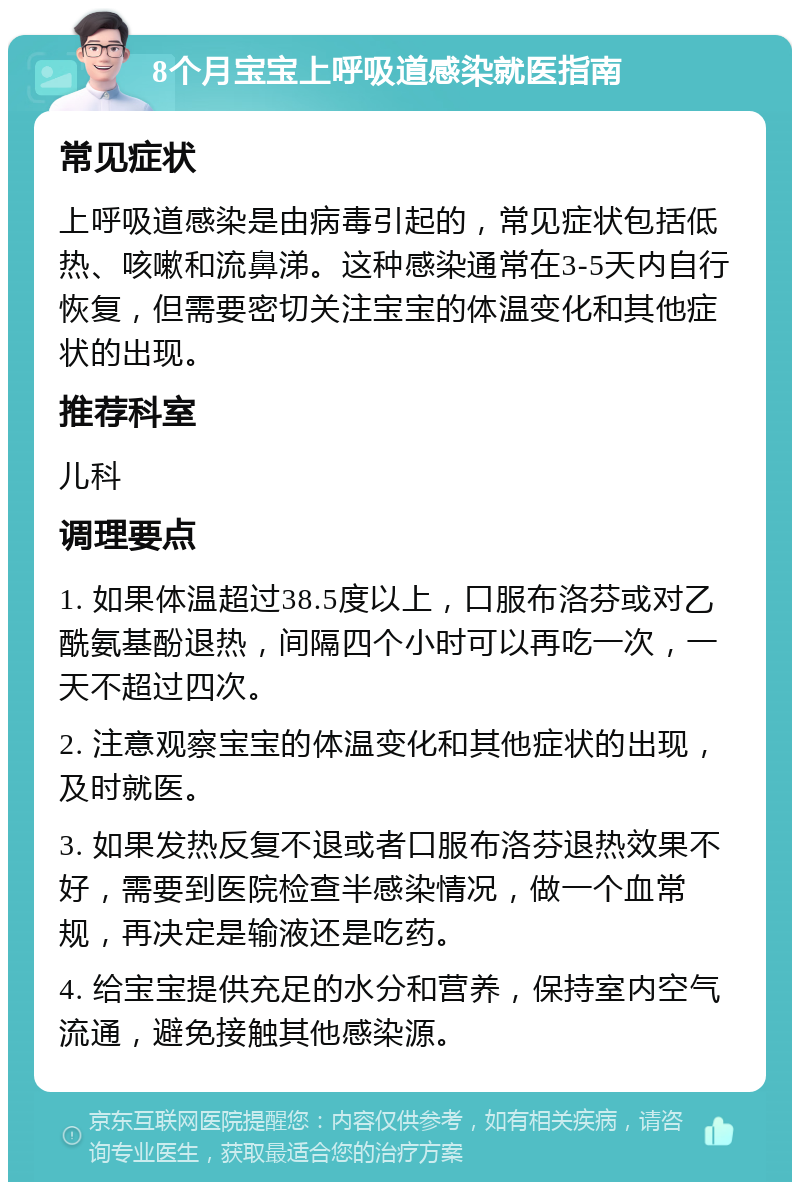 8个月宝宝上呼吸道感染就医指南 常见症状 上呼吸道感染是由病毒引起的，常见症状包括低热、咳嗽和流鼻涕。这种感染通常在3-5天内自行恢复，但需要密切关注宝宝的体温变化和其他症状的出现。 推荐科室 儿科 调理要点 1. 如果体温超过38.5度以上，口服布洛芬或对乙酰氨基酚退热，间隔四个小时可以再吃一次，一天不超过四次。 2. 注意观察宝宝的体温变化和其他症状的出现，及时就医。 3. 如果发热反复不退或者口服布洛芬退热效果不好，需要到医院检查半感染情况，做一个血常规，再决定是输液还是吃药。 4. 给宝宝提供充足的水分和营养，保持室内空气流通，避免接触其他感染源。