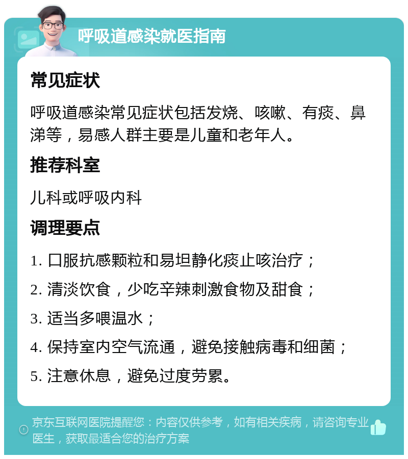 呼吸道感染就医指南 常见症状 呼吸道感染常见症状包括发烧、咳嗽、有痰、鼻涕等，易感人群主要是儿童和老年人。 推荐科室 儿科或呼吸内科 调理要点 1. 口服抗感颗粒和易坦静化痰止咳治疗； 2. 清淡饮食，少吃辛辣刺激食物及甜食； 3. 适当多喂温水； 4. 保持室内空气流通，避免接触病毒和细菌； 5. 注意休息，避免过度劳累。