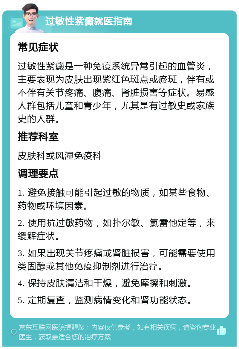 过敏性紫癜就医指南 常见症状 过敏性紫癜是一种免疫系统异常引起的血管炎，主要表现为皮肤出现紫红色斑点或瘀斑，伴有或不伴有关节疼痛、腹痛、肾脏损害等症状。易感人群包括儿童和青少年，尤其是有过敏史或家族史的人群。 推荐科室 皮肤科或风湿免疫科 调理要点 1. 避免接触可能引起过敏的物质，如某些食物、药物或环境因素。 2. 使用抗过敏药物，如扑尔敏、氯雷他定等，来缓解症状。 3. 如果出现关节疼痛或肾脏损害，可能需要使用类固醇或其他免疫抑制剂进行治疗。 4. 保持皮肤清洁和干燥，避免摩擦和刺激。 5. 定期复查，监测病情变化和肾功能状态。