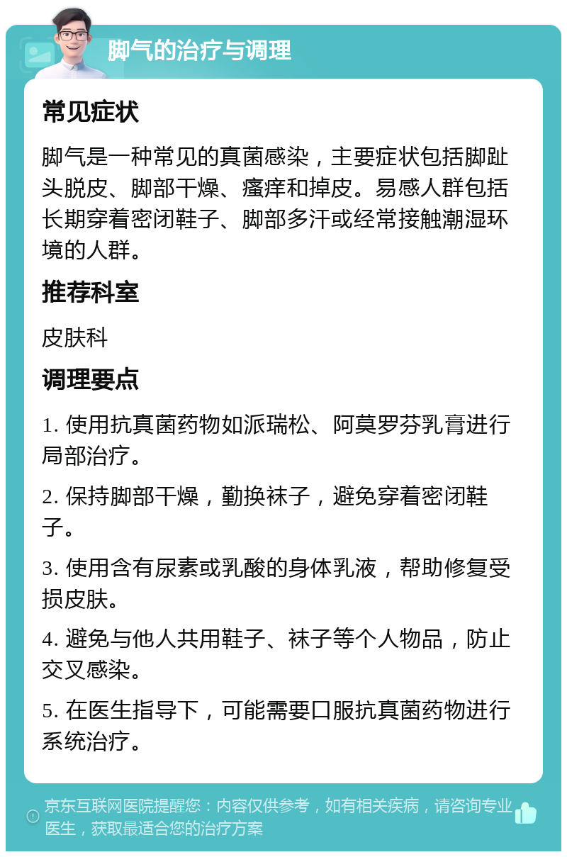 脚气的治疗与调理 常见症状 脚气是一种常见的真菌感染，主要症状包括脚趾头脱皮、脚部干燥、瘙痒和掉皮。易感人群包括长期穿着密闭鞋子、脚部多汗或经常接触潮湿环境的人群。 推荐科室 皮肤科 调理要点 1. 使用抗真菌药物如派瑞松、阿莫罗芬乳膏进行局部治疗。 2. 保持脚部干燥，勤换袜子，避免穿着密闭鞋子。 3. 使用含有尿素或乳酸的身体乳液，帮助修复受损皮肤。 4. 避免与他人共用鞋子、袜子等个人物品，防止交叉感染。 5. 在医生指导下，可能需要口服抗真菌药物进行系统治疗。