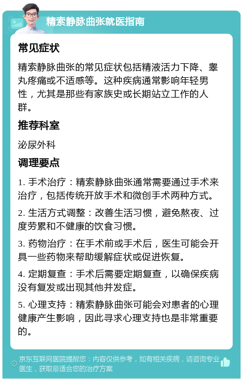 精索静脉曲张就医指南 常见症状 精索静脉曲张的常见症状包括精液活力下降、睾丸疼痛或不适感等。这种疾病通常影响年轻男性，尤其是那些有家族史或长期站立工作的人群。 推荐科室 泌尿外科 调理要点 1. 手术治疗：精索静脉曲张通常需要通过手术来治疗，包括传统开放手术和微创手术两种方式。 2. 生活方式调整：改善生活习惯，避免熬夜、过度劳累和不健康的饮食习惯。 3. 药物治疗：在手术前或手术后，医生可能会开具一些药物来帮助缓解症状或促进恢复。 4. 定期复查：手术后需要定期复查，以确保疾病没有复发或出现其他并发症。 5. 心理支持：精索静脉曲张可能会对患者的心理健康产生影响，因此寻求心理支持也是非常重要的。